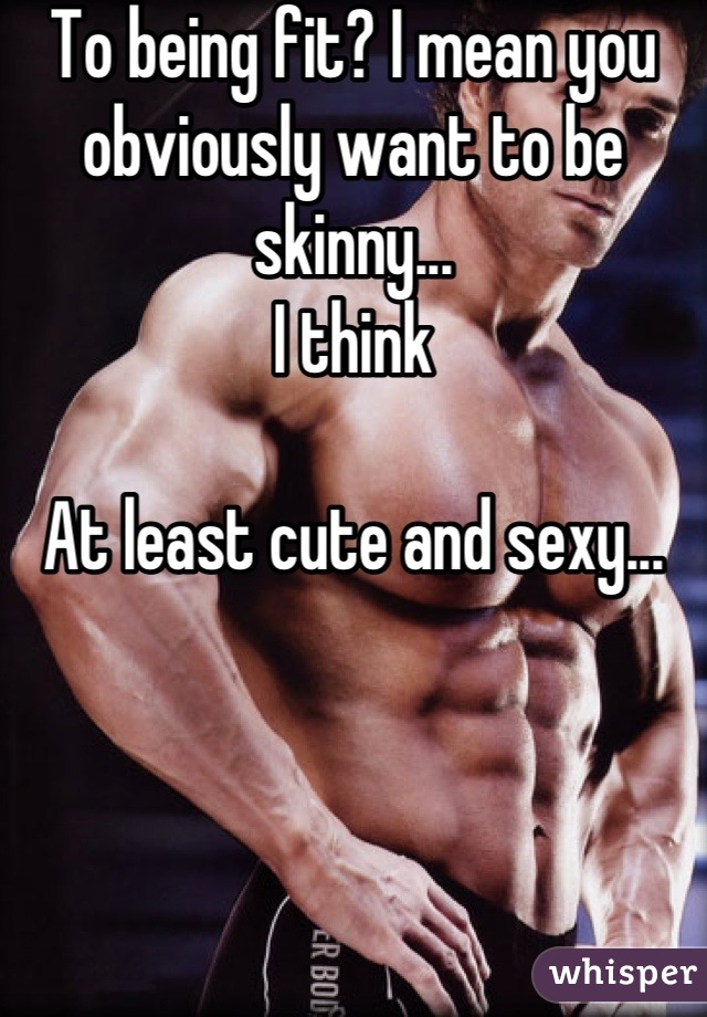 To being fit? I mean you obviously want to be skinny...
I think

At least cute and sexy...