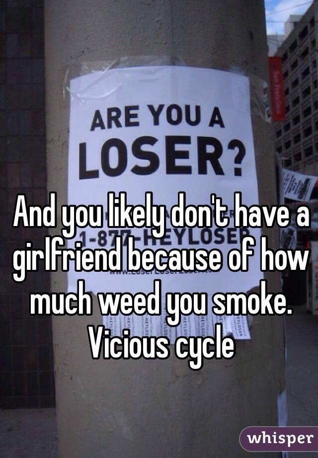 And you likely don't have a girlfriend because of how much weed you smoke. 
Vicious cycle