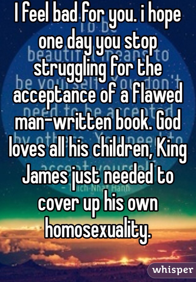 I feel bad for you. i hope one day you stop struggling for the acceptance of a flawed man-written book. God loves all his children, King James just needed to cover up his own homosexuality. 