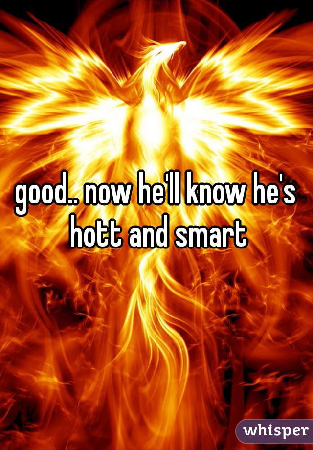good.. now he'll know he's hott and smart