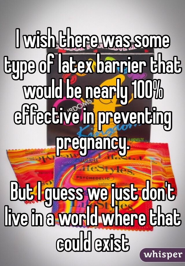 I wish there was some type of latex barrier that would be nearly 100% effective in preventing pregnancy. 

But I guess we just don't live in a world where that could exist