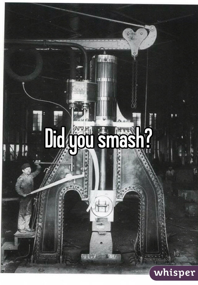 Did you smash?