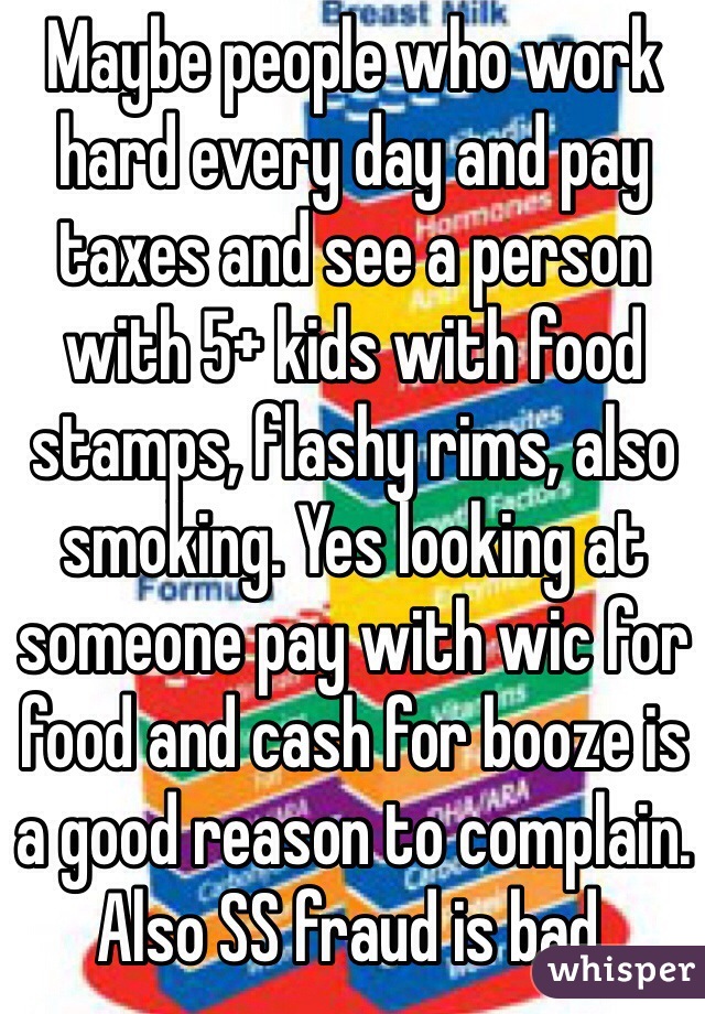 Maybe people who work hard every day and pay taxes and see a person with 5+ kids with food stamps, flashy rims, also smoking. Yes looking at someone pay with wic for food and cash for booze is a good reason to complain. Also SS fraud is bad. 
