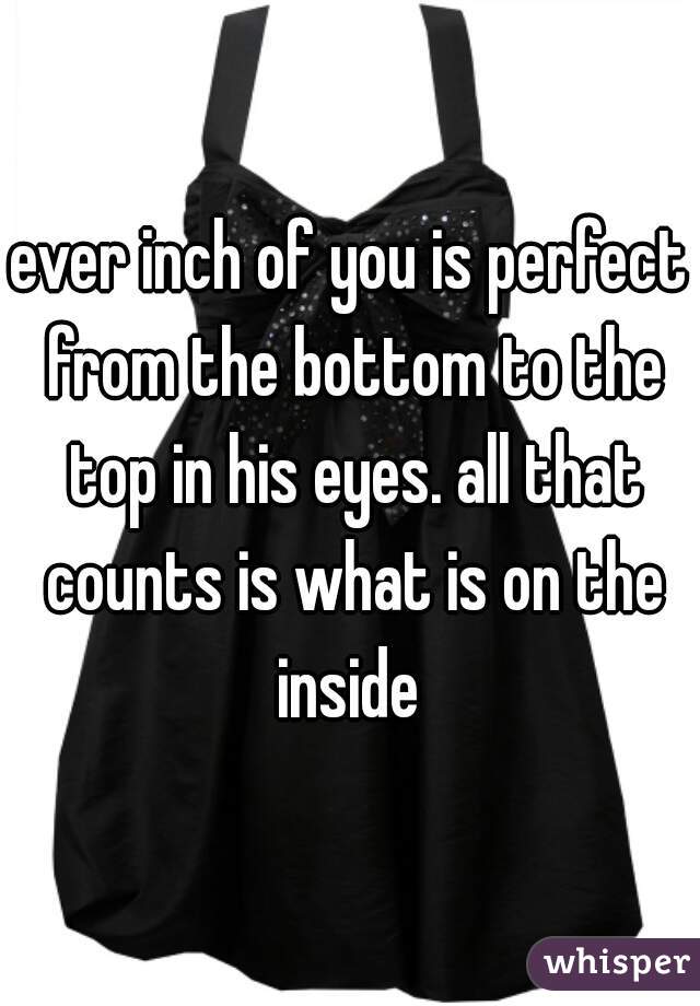 ever inch of you is perfect from the bottom to the top in his eyes. all that counts is what is on the inside 