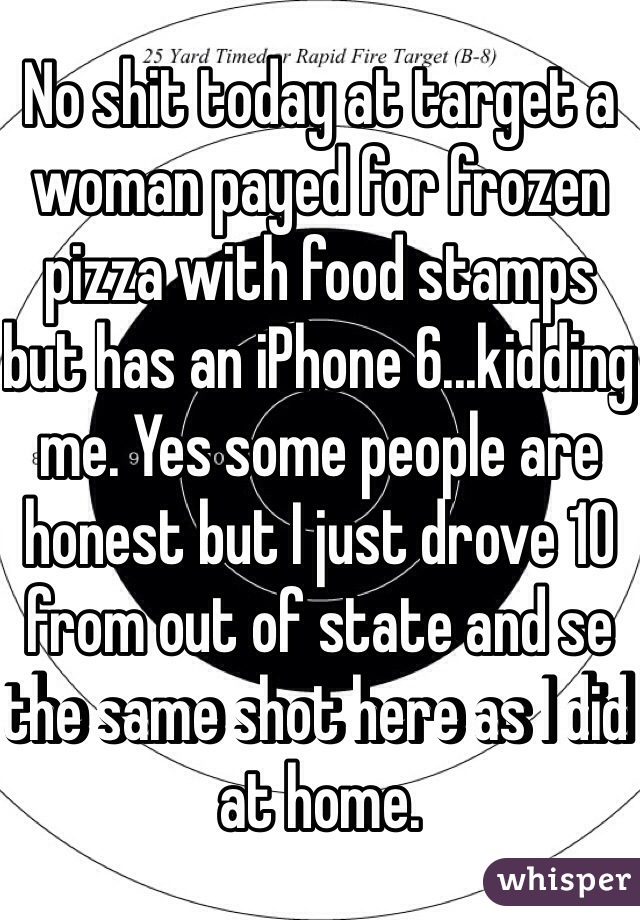 No shit today at target a woman payed for frozen pizza with food stamps but has an iPhone 6...kidding me. Yes some people are honest but I just drove 10 from out of state and se the same shot here as I did at home. 