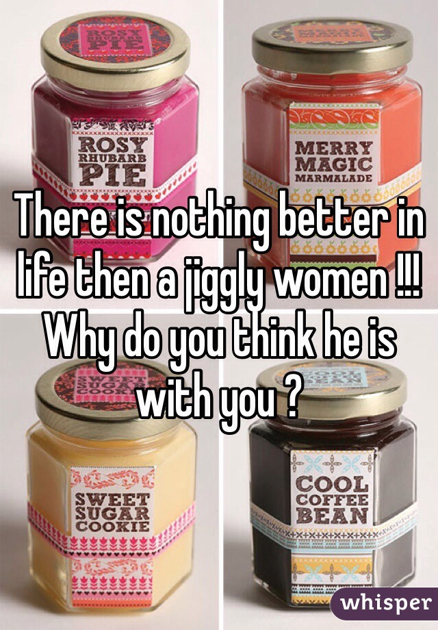 There is nothing better in life then a jiggly women !!! 
Why do you think he is with you ?