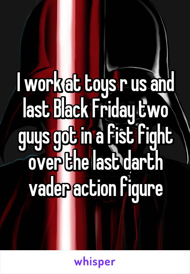 I work at toys r us and last Black Friday two guys got in a fist fight over the last darth vader action figure