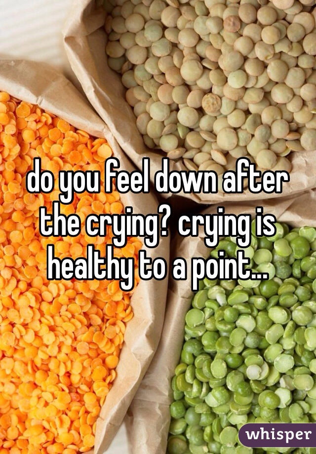 do you feel down after the crying? crying is healthy to a point...