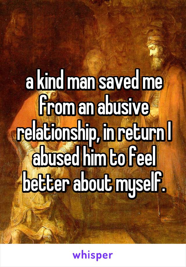 a kind man saved me from an abusive relationship, in return I abused him to feel better about myself.