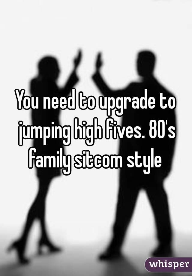 You need to upgrade to jumping high fives. 80's family sitcom style 