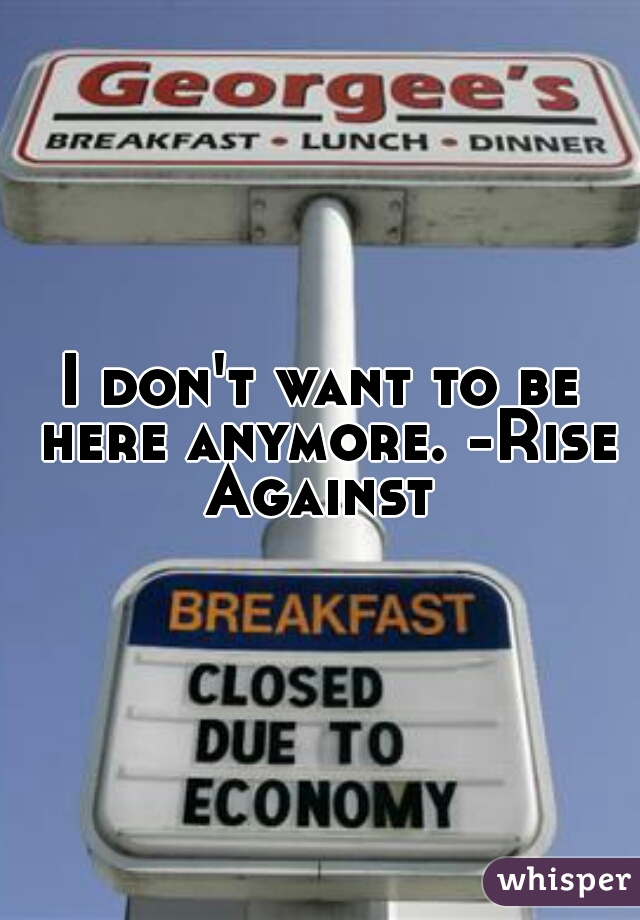 I don't want to be here anymore. -Rise Against 