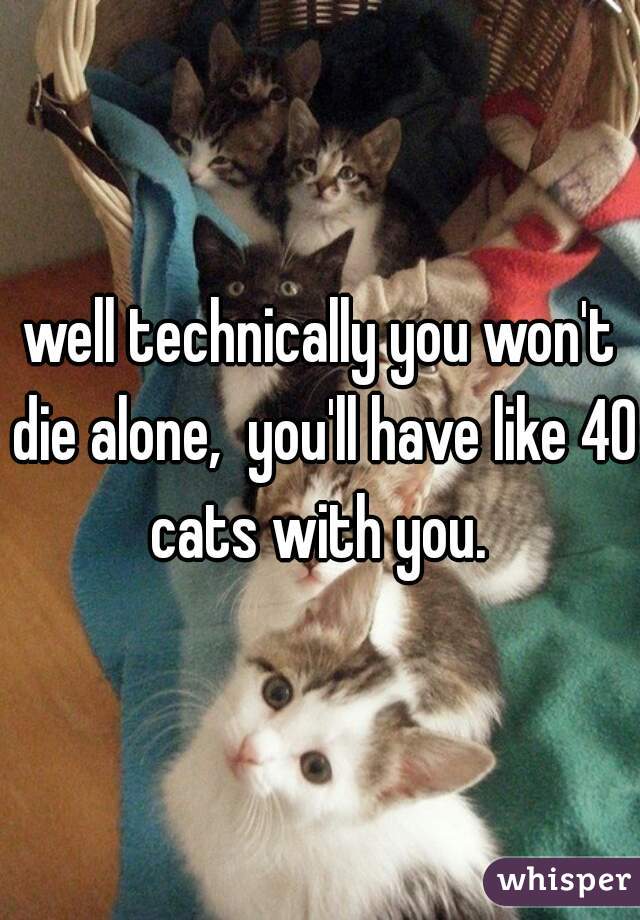 well technically you won't die alone,  you'll have like 40 cats with you. 