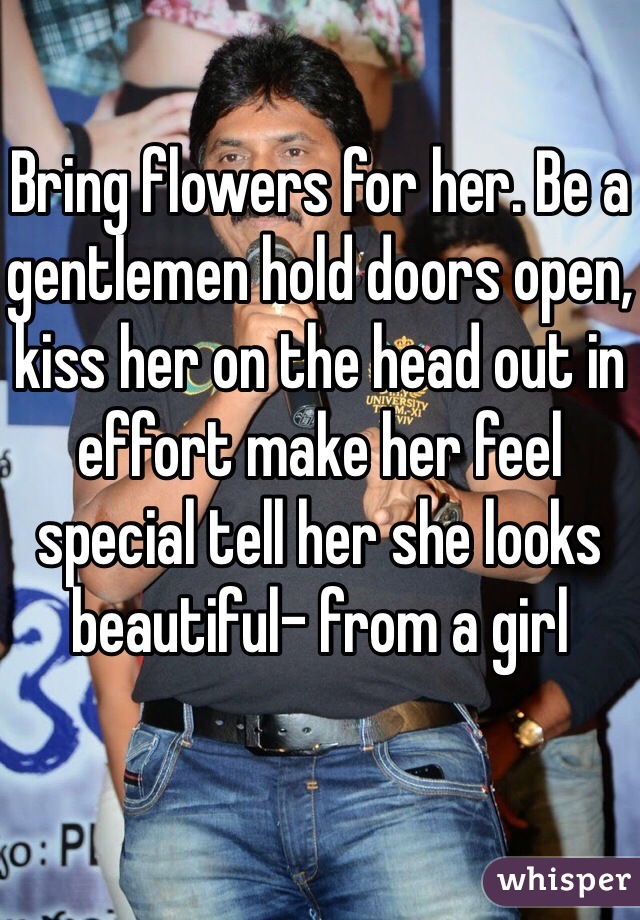 Bring flowers for her. Be a gentlemen hold doors open, kiss her on the head out in effort make her feel special tell her she looks beautiful- from a girl