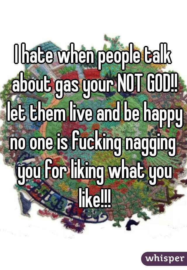 I hate when people talk about gas your NOT GOD!! let them live and be happy no one is fucking nagging  you for liking what you like!!!
