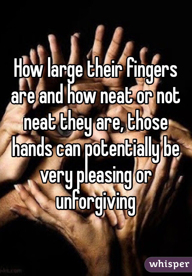 How large their fingers are and how neat or not neat they are, those hands can potentially be very pleasing or unforgiving 