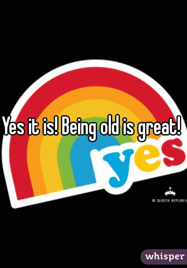 Yes it is! Being old is great! 