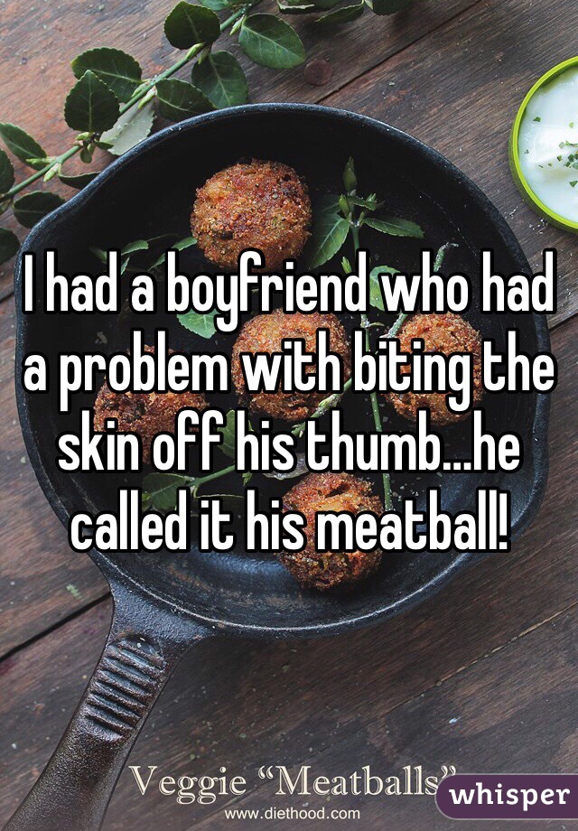 I had a boyfriend who had a problem with biting the skin off his thumb…he called it his meatball!