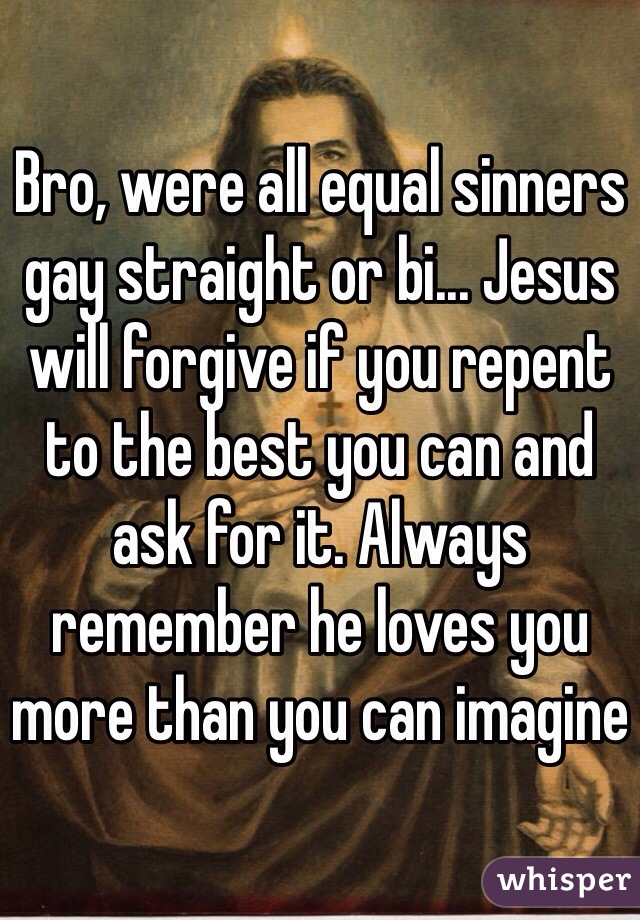 Bro, were all equal sinners gay straight or bi... Jesus will forgive if you repent to the best you can and ask for it. Always remember he loves you more than you can imagine 