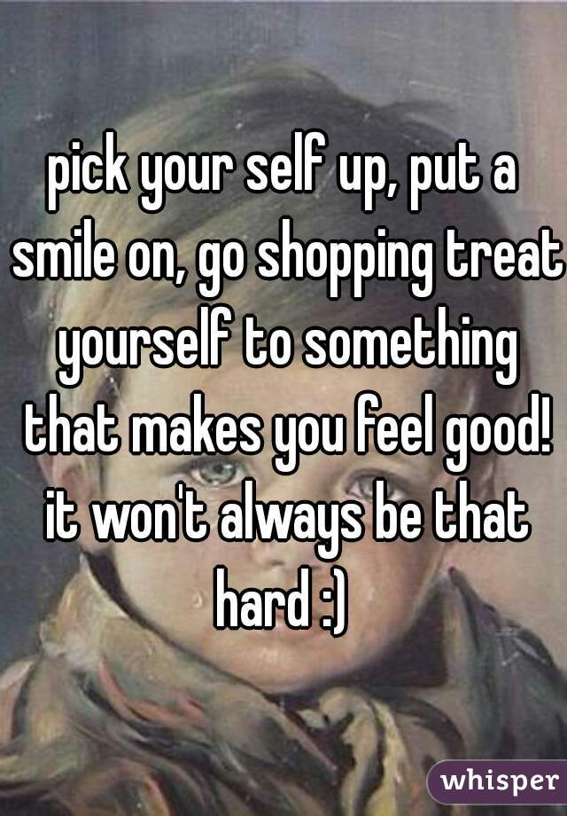 pick your self up, put a smile on, go shopping treat yourself to something that makes you feel good! it won't always be that hard :) 