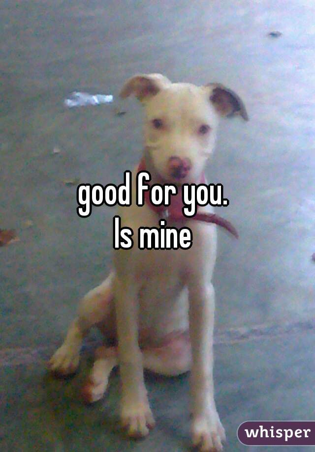 good for you. 

Is mine 