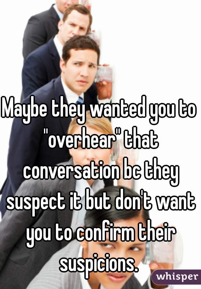 Maybe they wanted you to "overhear" that conversation bc they suspect it but don't want you to confirm their suspicions. 