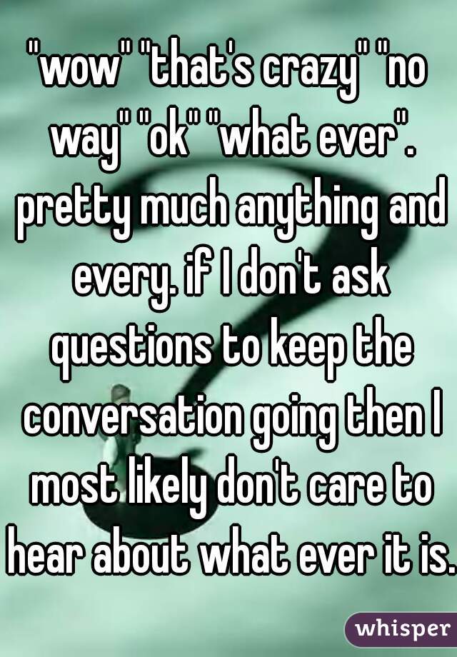 "wow" "that's crazy" "no way" "ok" "what ever". pretty much anything and every. if I don't ask questions to keep the conversation going then I most likely don't care to hear about what ever it is. 