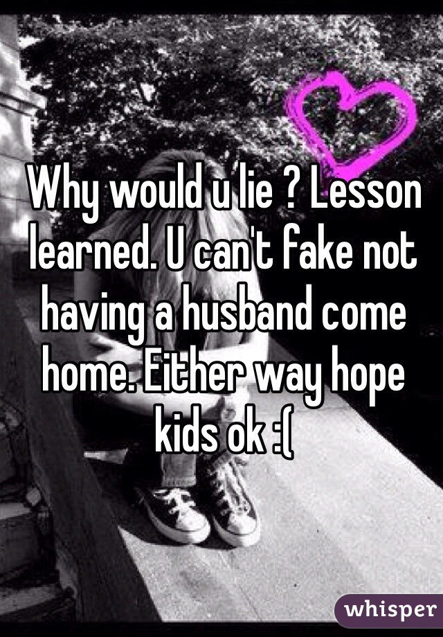 Why would u lie ? Lesson learned. U can't fake not having a husband come home. Either way hope kids ok :( 