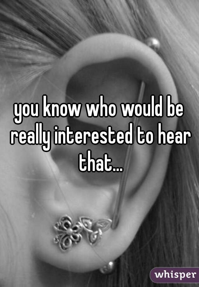 you know who would be really interested to hear that...