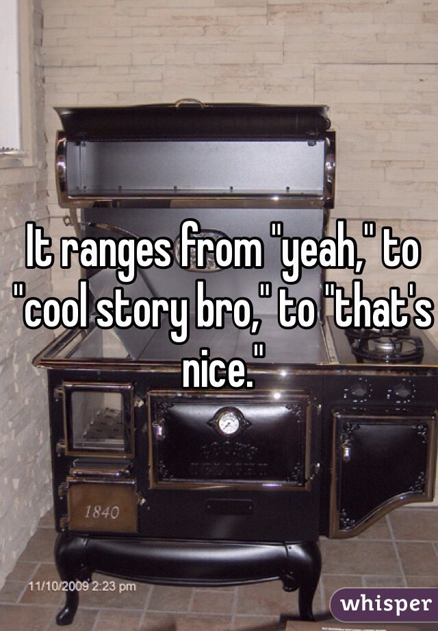 It ranges from "yeah," to "cool story bro," to "that's nice."