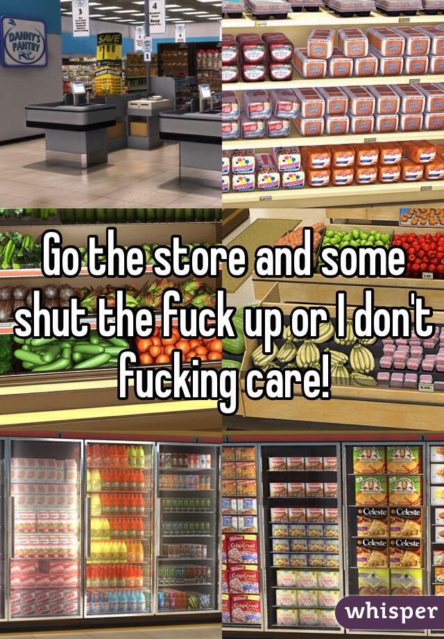 Go the store and some shut the fuck up or I don't fucking care!