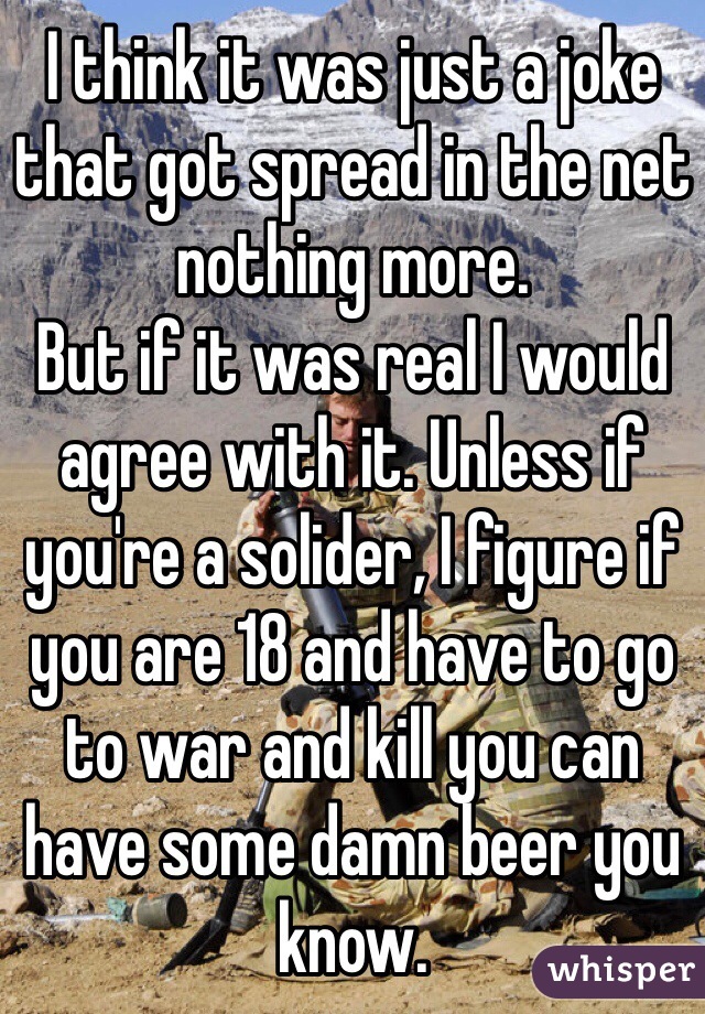 I think it was just a joke that got spread in the net nothing more.
But if it was real I would agree with it. Unless if you're a solider, I figure if you are 18 and have to go to war and kill you can have some damn beer you know.
