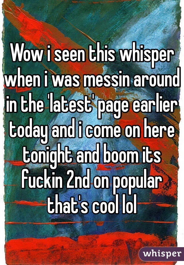 Wow i seen this whisper when i was messin around in the 'latest' page earlier today and i come on here tonight and boom its fuckin 2nd on popular that's cool lol