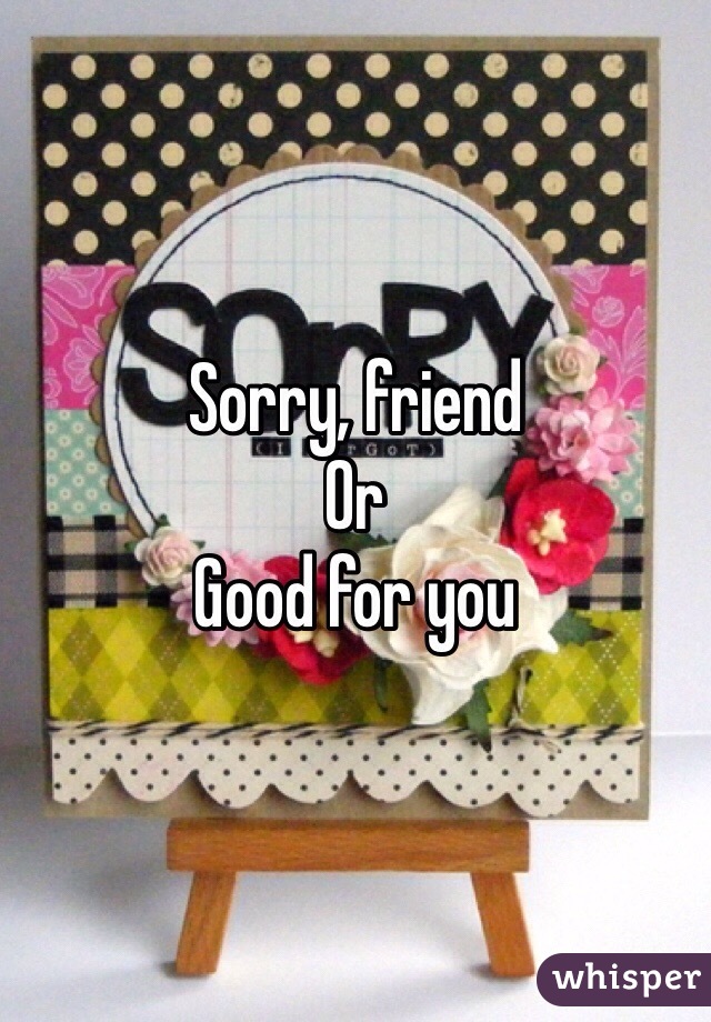 Sorry, friend
Or
Good for you