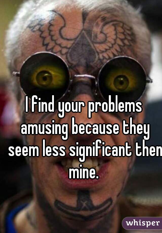 I find your problems amusing because they seem less significant then mine. 