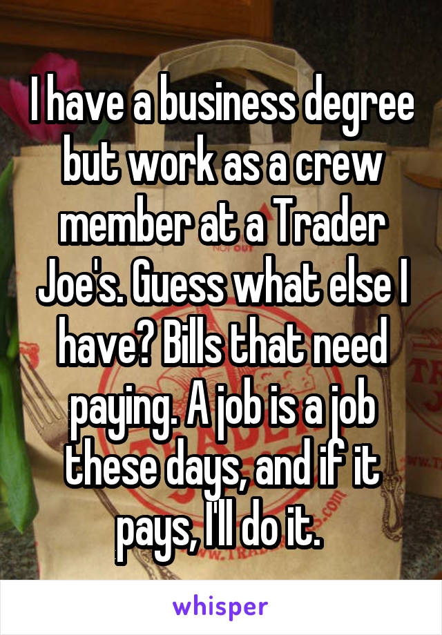 I have a business degree but work as a crew member at a Trader Joe's. Guess what else I have? Bills that need paying. A job is a job these days, and if it pays, I'll do it. 