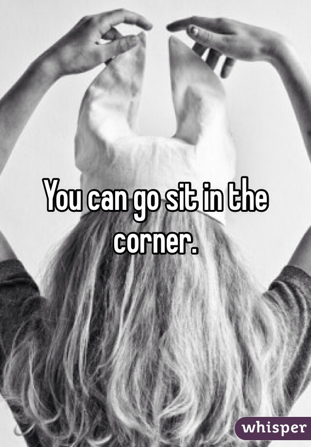 You can go sit in the corner.