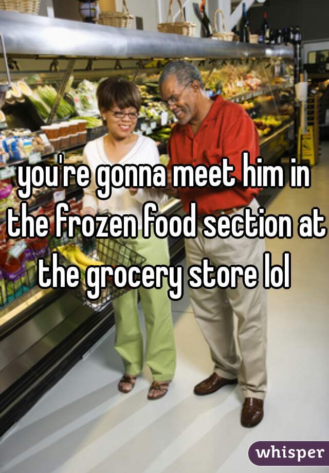 you're gonna meet him in the frozen food section at the grocery store lol 