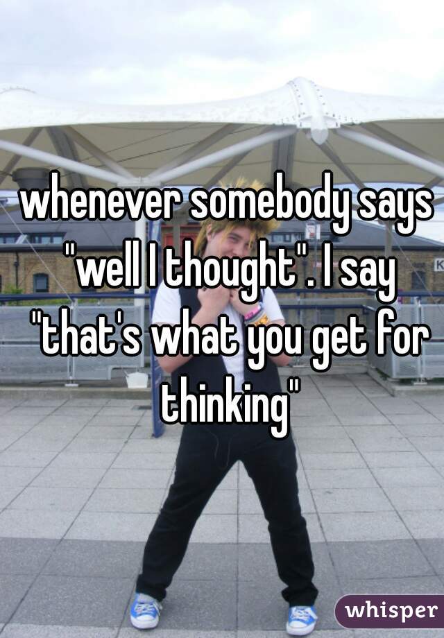 whenever somebody says "well I thought". I say "that's what you get for thinking"