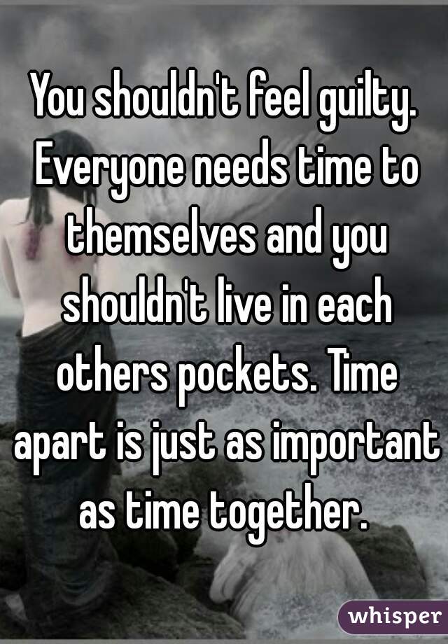 You shouldn't feel guilty. Everyone needs time to themselves and you shouldn't live in each others pockets. Time apart is just as important as time together. 