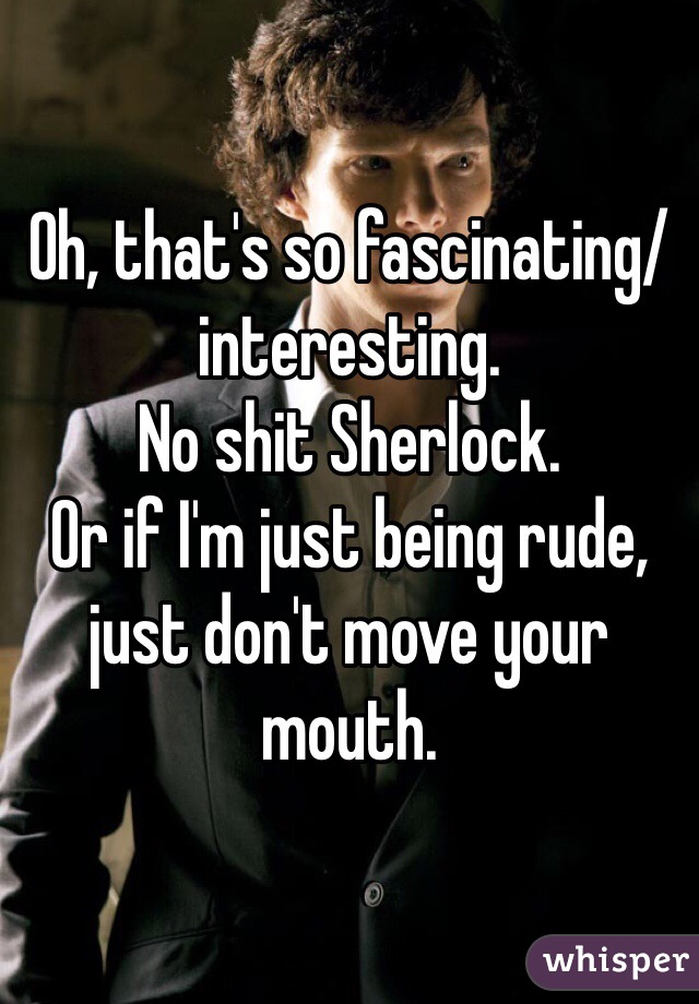 Oh, that's so fascinating/interesting.
No shit Sherlock.
Or if I'm just being rude, just don't move your mouth.