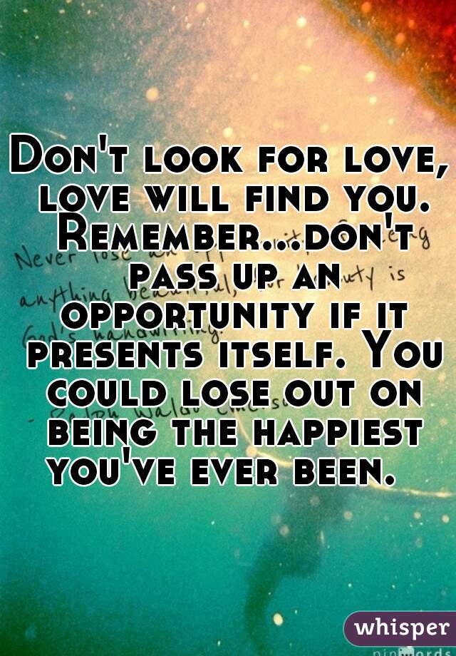 Don't look for love, love will find you. Remember...don't pass up an opportunity if it presents itself. You could lose out on being the happiest you've ever been.  