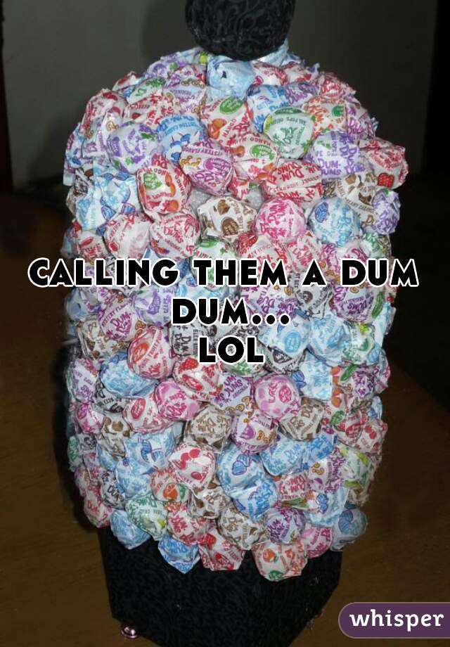 calling them a dum dum... lol