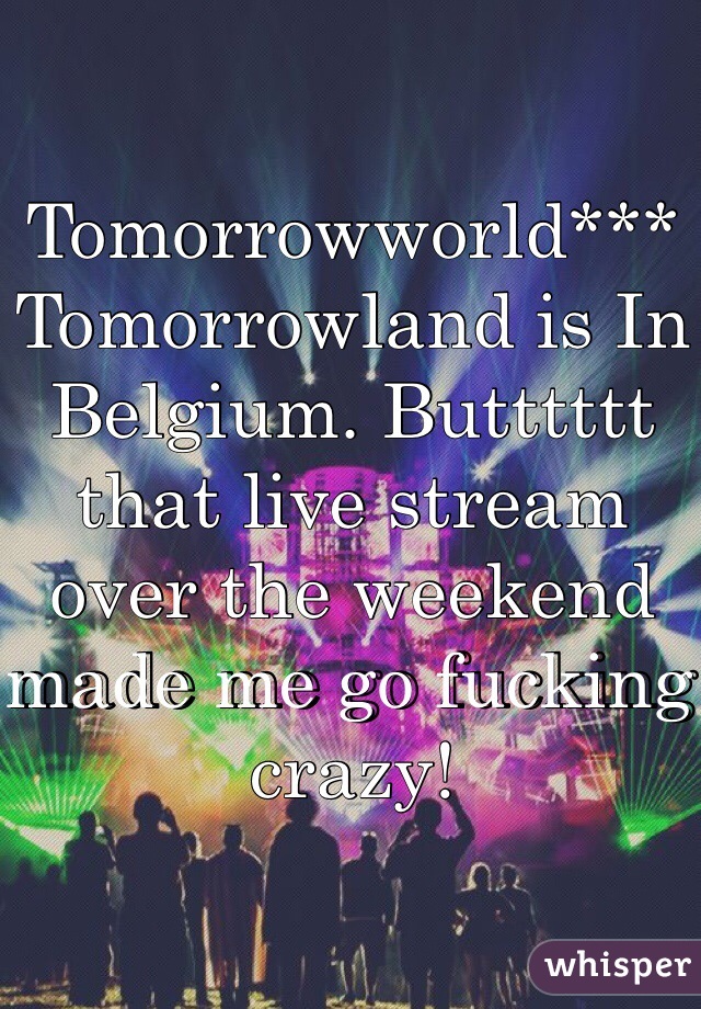 Tomorrowworld*** Tomorrowland is In Belgium. Butttttt that live stream over the weekend made me go fucking crazy! 