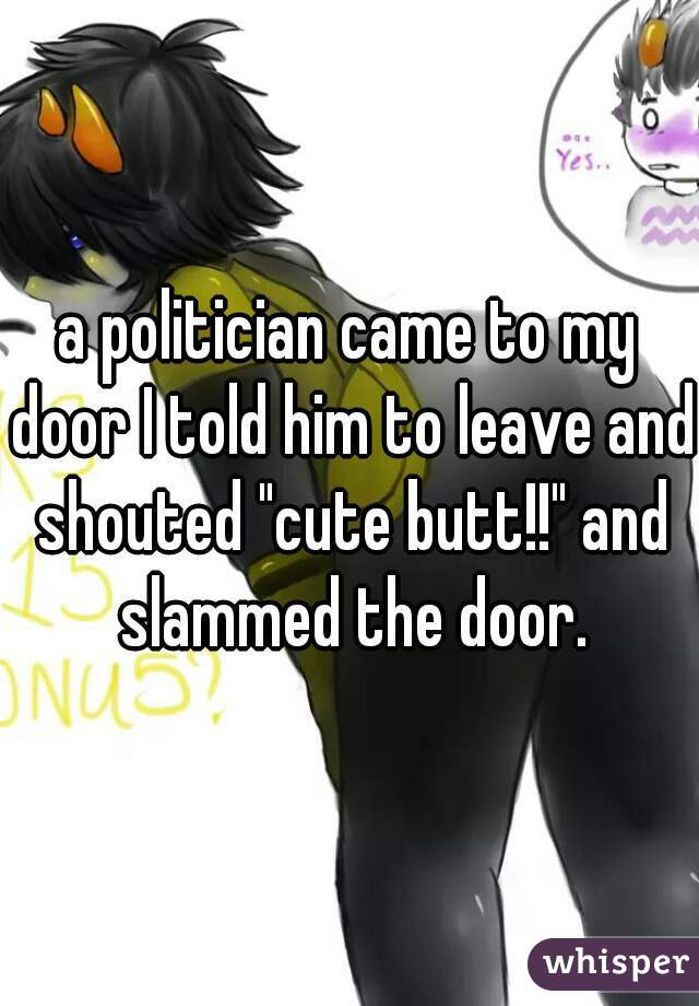 a politician came to my door I told him to leave and shouted "cute butt!!" and slammed the door.