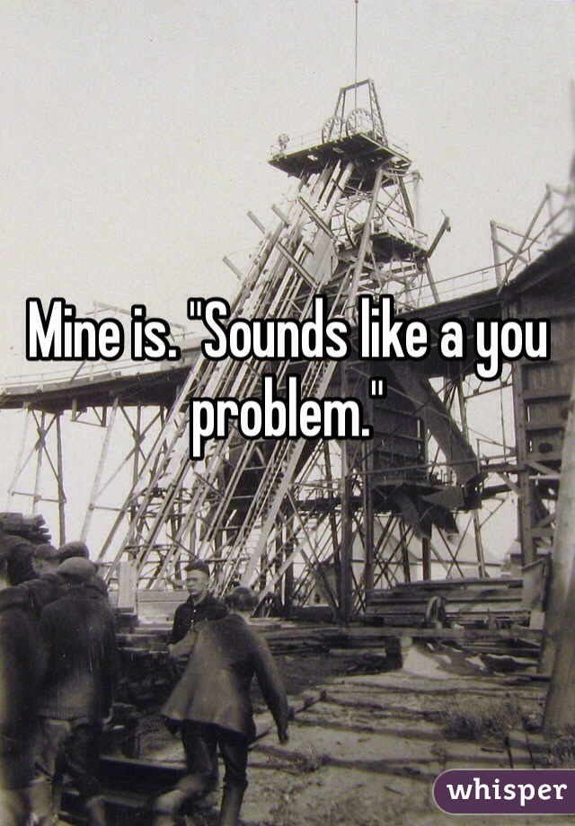 Mine is. "Sounds like a you problem."