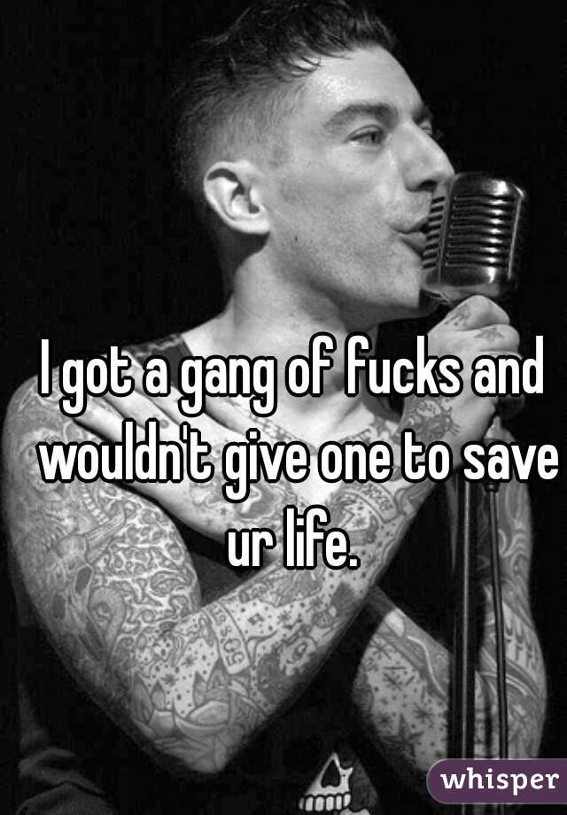 I got a gang of fucks and wouldn't give one to save ur life. 