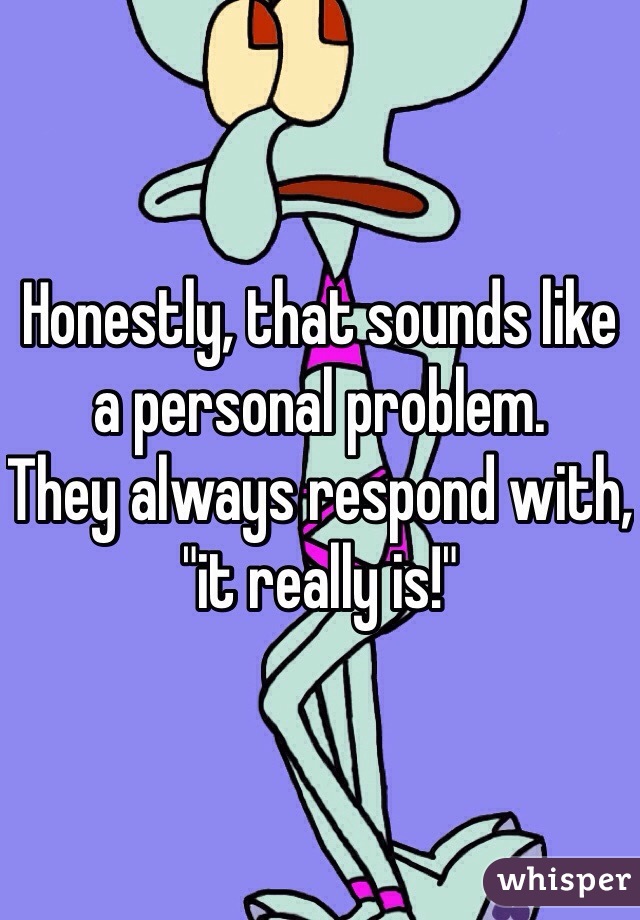 Honestly, that sounds like a personal problem.
They always respond with, "it really is!"