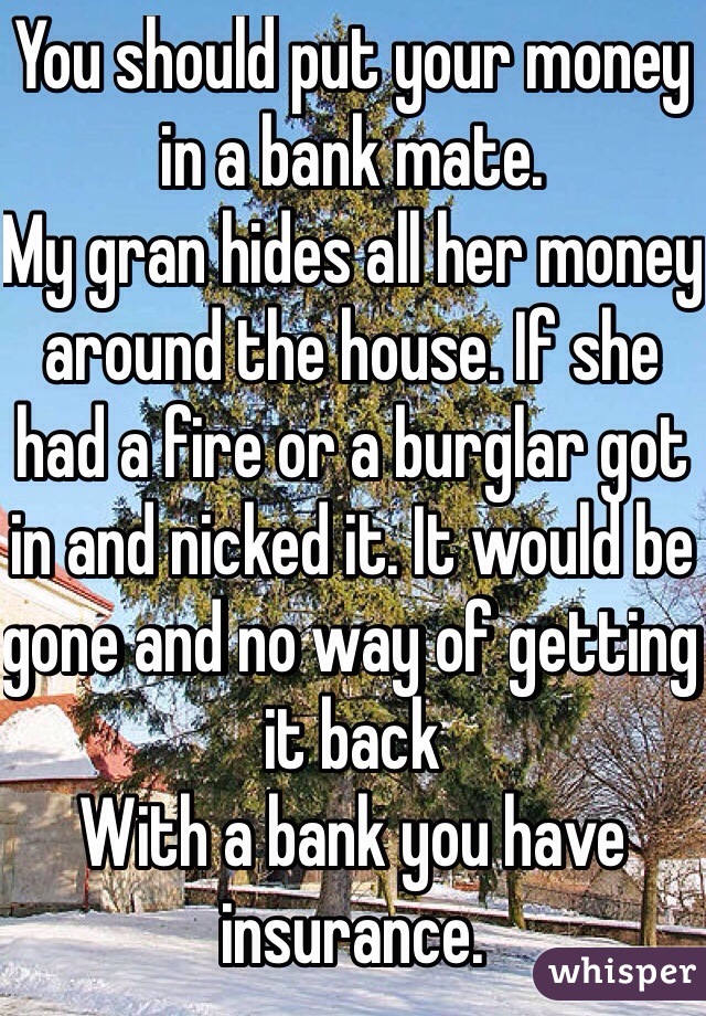 You should put your money in a bank mate. 
My gran hides all her money around the house. If she had a fire or a burglar got in and nicked it. It would be gone and no way of getting it back 
With a bank you have insurance. 
