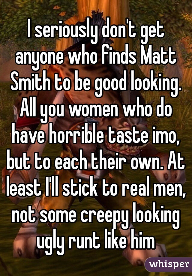 I seriously don't get anyone who finds Matt Smith to be good looking. All you women who do have horrible taste imo, but to each their own. At least I'll stick to real men, not some creepy looking ugly runt like him