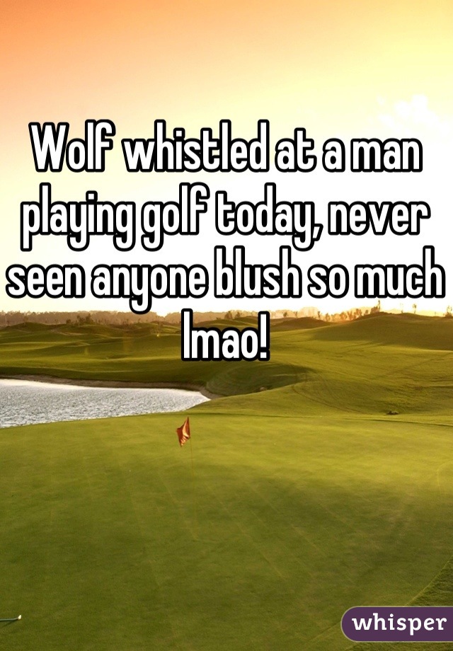 Wolf whistled at a man playing golf today, never seen anyone blush so much lmao!